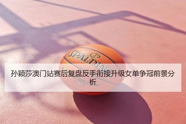 孙颖莎澳门站赛后复盘反手衔接升级女单争冠前景分析