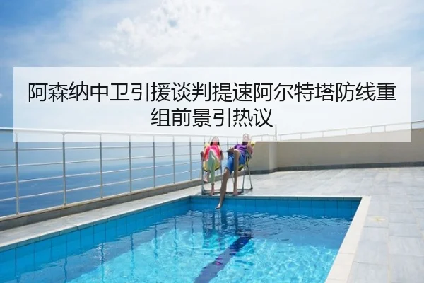 阿森纳中卫引援谈判提速阿尔特塔防线重组前景引热议