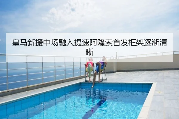 皇马新援中场融入提速阿隆索首发框架逐渐清晰