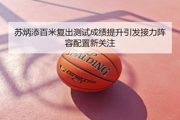 苏炳添百米复出测试成绩提升引发接力阵容配置新关注