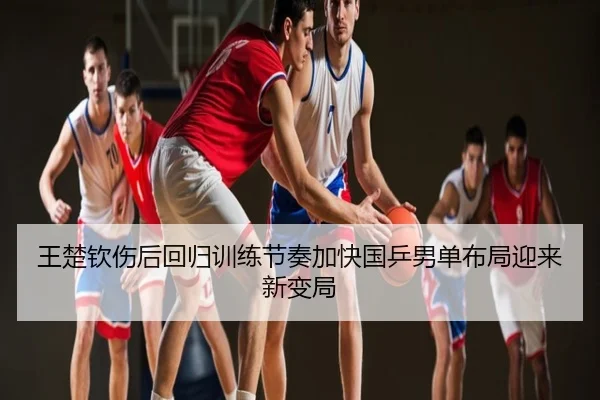 王楚钦伤后回归训练节奏加快国乒男单布局迎来新变局