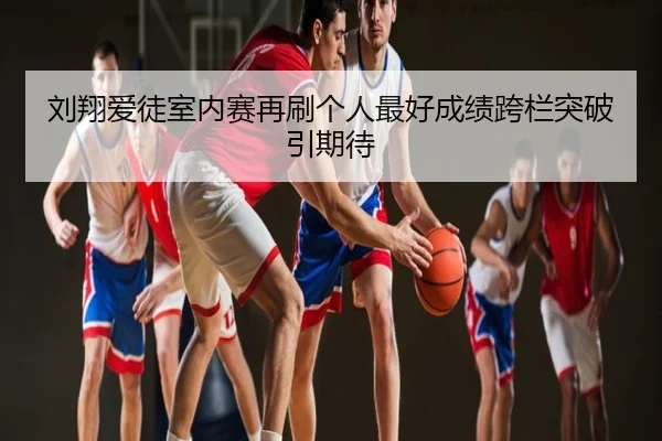 刘翔爱徒室内赛再刷个人最好成绩跨栏突破引期待
