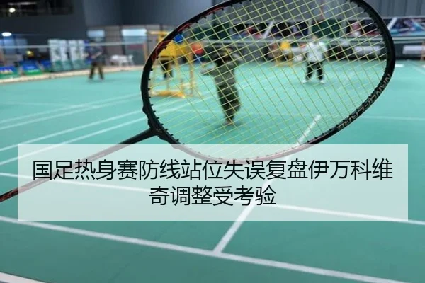 国足热身赛防线站位失误复盘伊万科维奇调整受考验