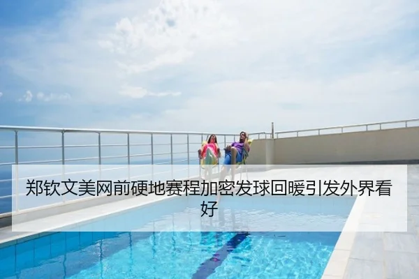 郑钦文美网前硬地赛程加密发球回暖引发外界看好