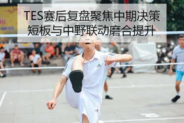 TES赛后复盘聚焦中期决策短板与中野联动磨合提升