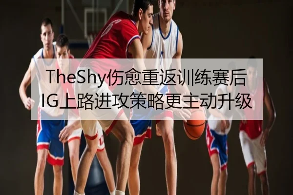 TheShy伤愈重返训练赛后IG上路进攻策略更主动升级