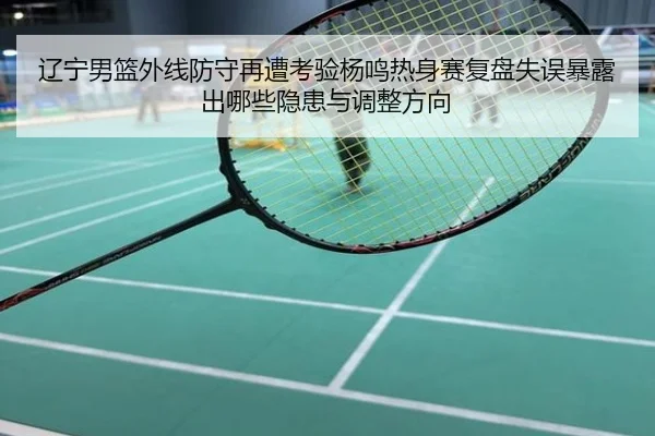 辽宁男篮外线防守再遭考验杨鸣热身赛复盘失误暴露出哪些隐患与调整方向